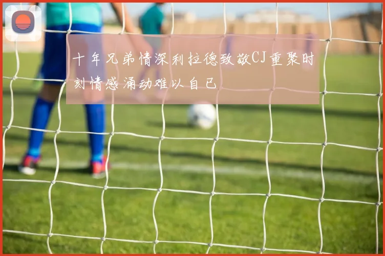 十年兄弟情深利拉德致敬CJ重聚时刻情感涌动难以自已