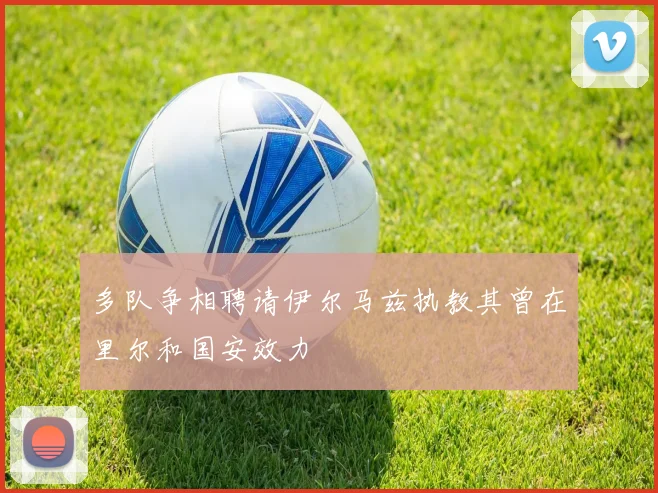 多队争相聘请伊尔马兹执教其曾在里尔和国安效力