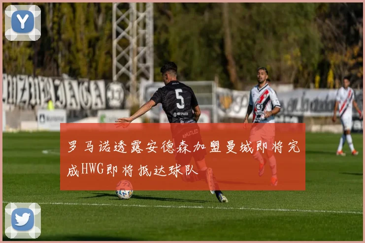罗马诺透露安德森加盟曼城即将完成HWG即将抵达球队