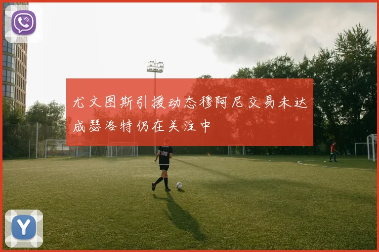尤文图斯引援动态穆阿尼交易未达成瑟洛特仍在关注中