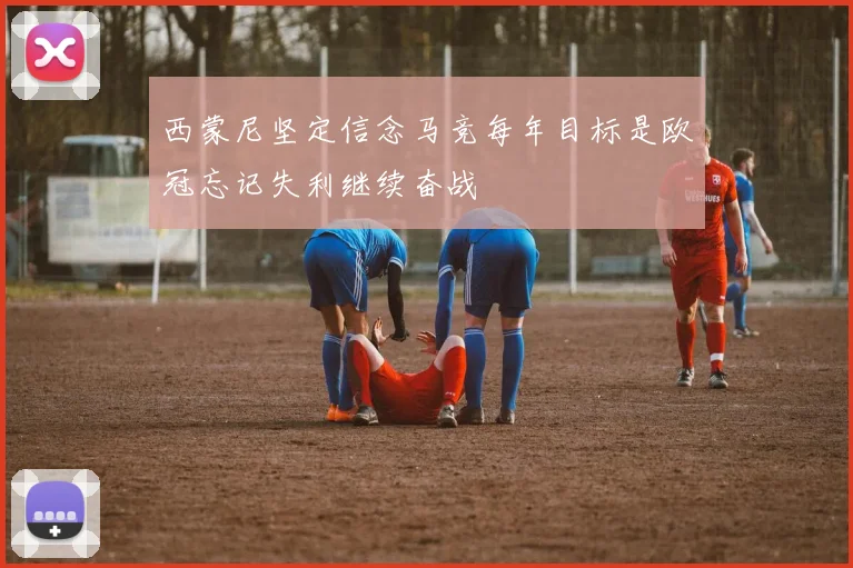 西蒙尼坚定信念马竞每年目标是欧冠忘记失利继续奋战