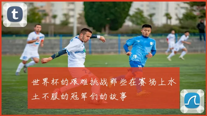 世界杯的艰难挑战那些在赛场上水土不服的冠军们的故事