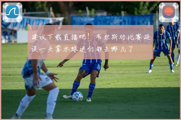 建议下载直播吧！韦尔斯对比赛延误一头雾水球迷们都去哪儿了