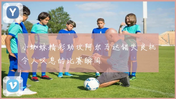 小蜘蛛精彩助攻阿尔马达错失良机令人叹息的比赛瞬间