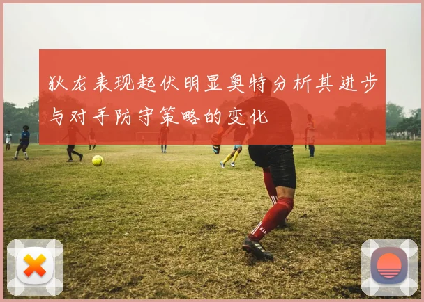 狄龙表现起伏明显奥特分析其进步与对手防守策略的变化