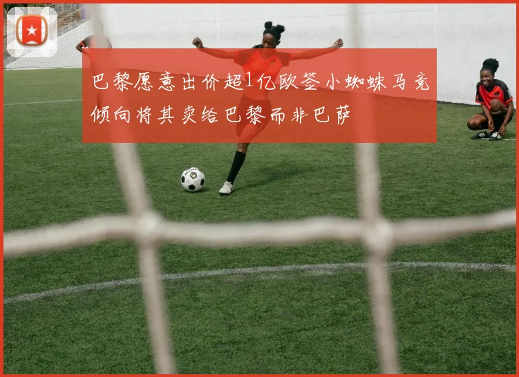 巴黎愿意出价超1亿欧签小蜘蛛马竞倾向将其卖给巴黎而非巴萨
