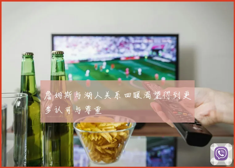 詹姆斯与湖人关系回暖渴望得到更多认可与尊重