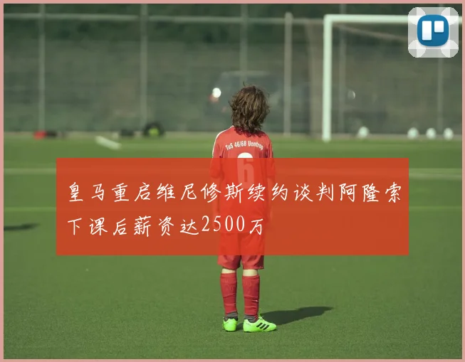 皇马重启维尼修斯续约谈判阿隆索下课后薪资达2500万