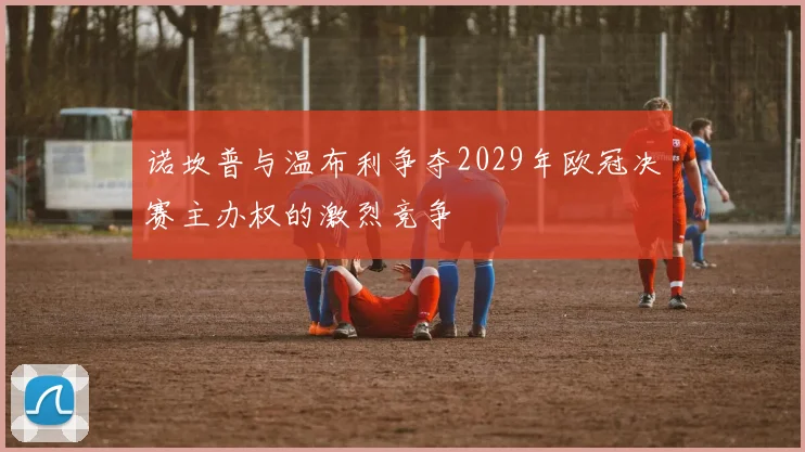 诺坎普与温布利争夺2029年欧冠决赛主办权的激烈竞争
