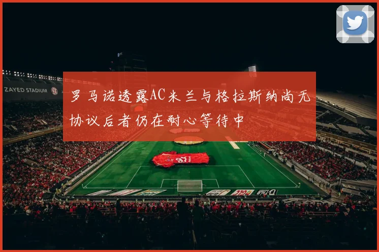 罗马诺透露AC米兰与格拉斯纳尚无协议后者仍在耐心等待中