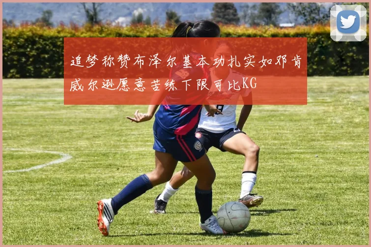 追梦称赞布泽尔基本功扎实如邓肯威尔逊愿意苦练下限可比KG