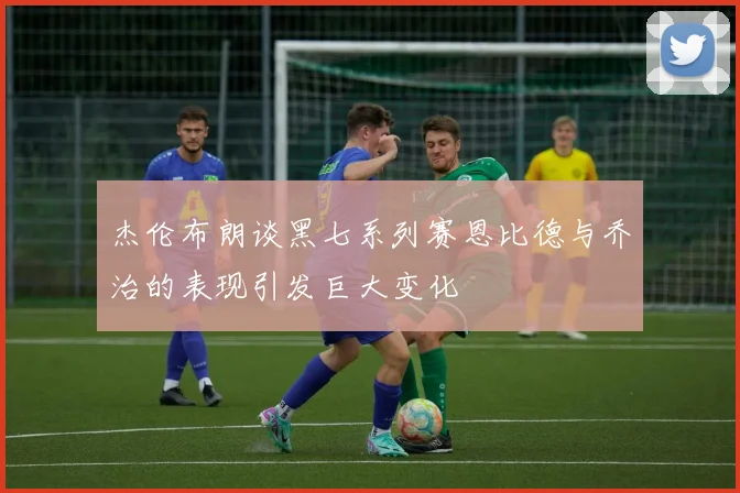 杰伦布朗谈黑七系列赛恩比德与乔治的表现引发巨大变化