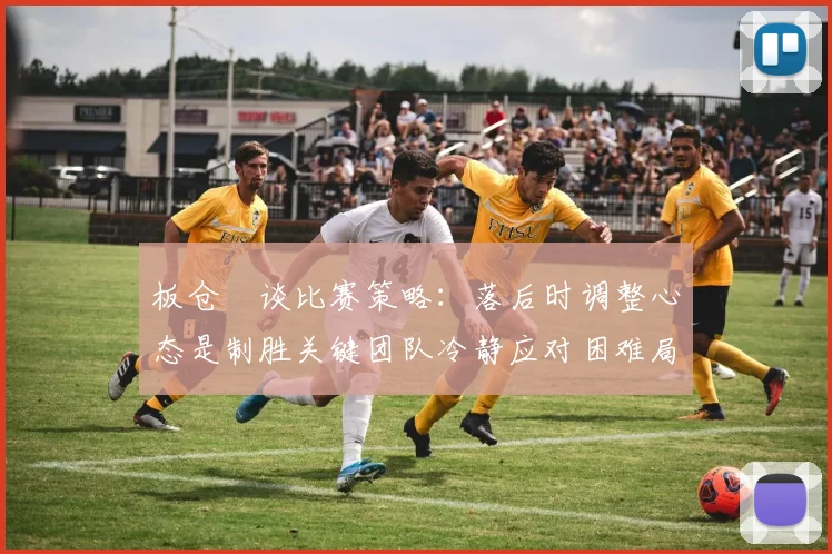 板仓滉谈比赛策略：落后时调整心态是制胜关键团队冷静应对困难局面