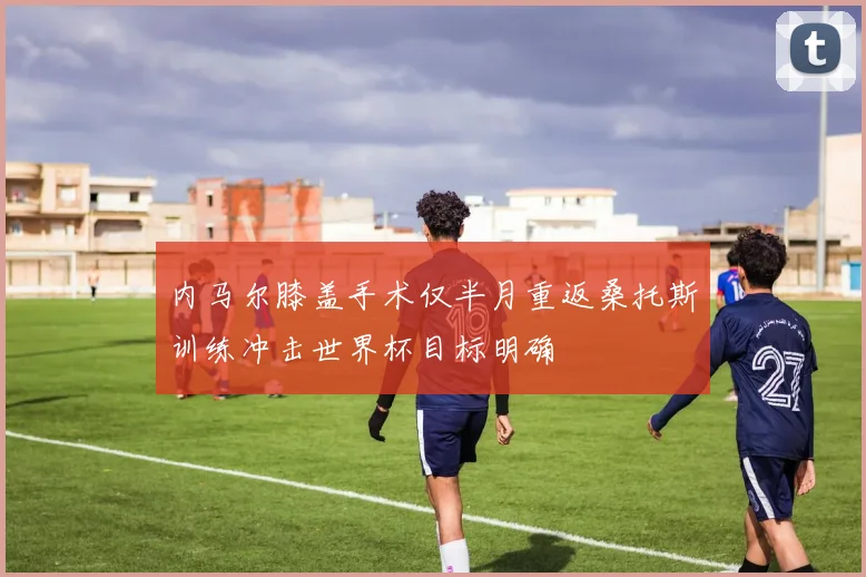 内马尔膝盖手术仅半月重返桑托斯训练冲击世界杯目标明确