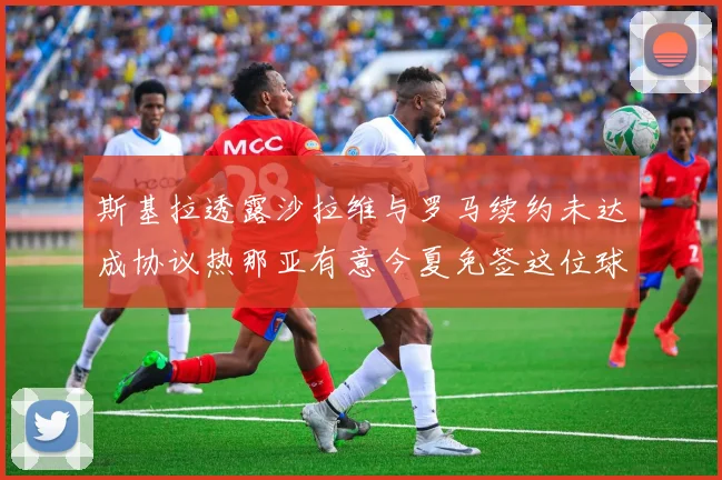斯基拉透露沙拉维与罗马续约未达成协议热那亚有意今夏免签这位球员