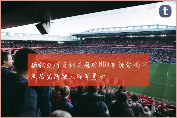 杨毅分析马刺五冠对NBA市场影响不及尼克斯湖人绿军勇士