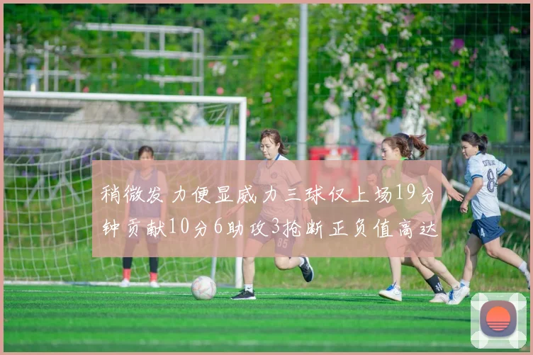 稍微发力便显威力三球仅上场19分钟贡献10分6助攻3抢断正负值高达22