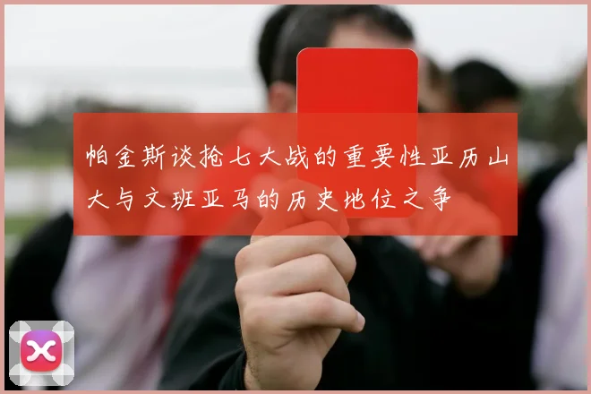 帕金斯谈抢七大战的重要性亚历山大与文班亚马的历史地位之争