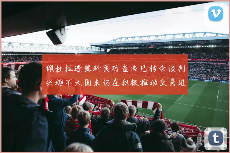 佩杜拉透露科莫对查洛巴转会谈判兴趣不大国米仍在积极推动交易进程