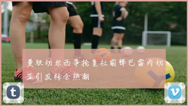 曼联切尔西争抢皇社前锋巴雷内切亚引发转会热潮