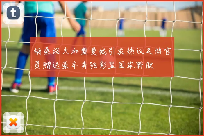 胡桑诺夫加盟曼城引发热议足协官员赠送豪车奔驰彰显国家骄傲