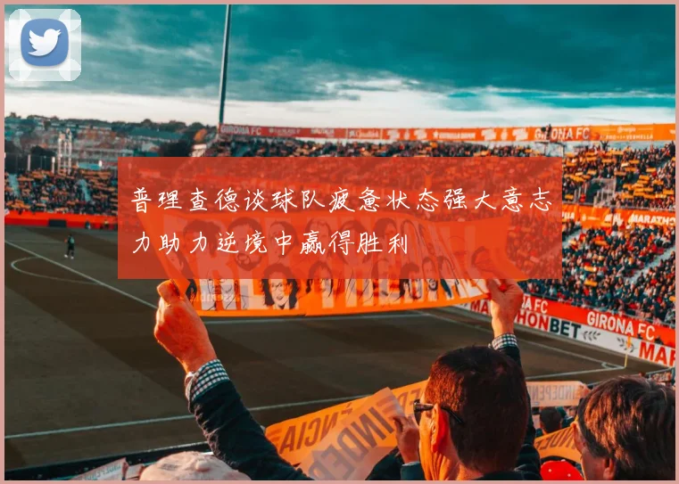 普理查德谈球队疲惫状态强大意志力助力逆境中赢得胜利
